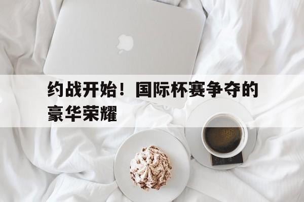 关于约战开始！国际杯赛争夺的豪华荣耀的信息